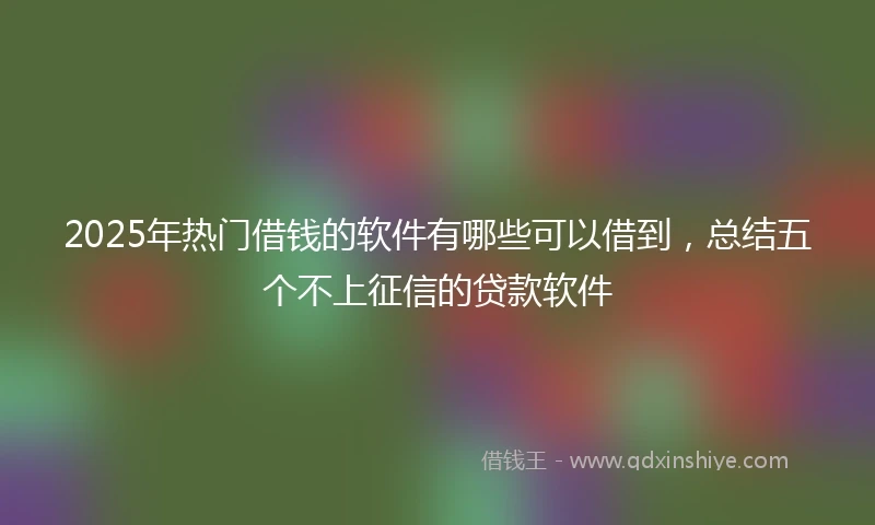 2025年热门借钱的软件有哪些可以借到，总结五个不上征信的贷款软件