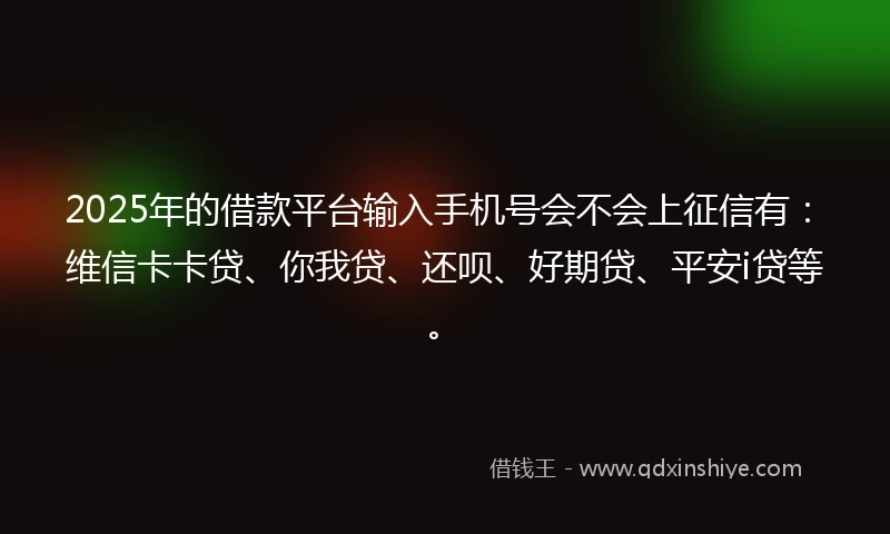 2025年的借款平台输入手机号会不会上征信有：维信卡卡贷、你我贷、还呗、好期贷、平安i贷等。