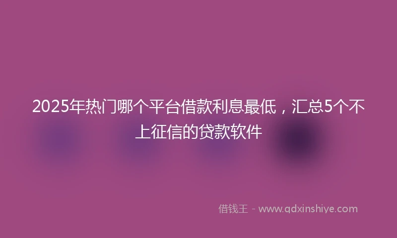 2025年热门哪个平台借款利息最低,汇总5个不上征信的贷款软件