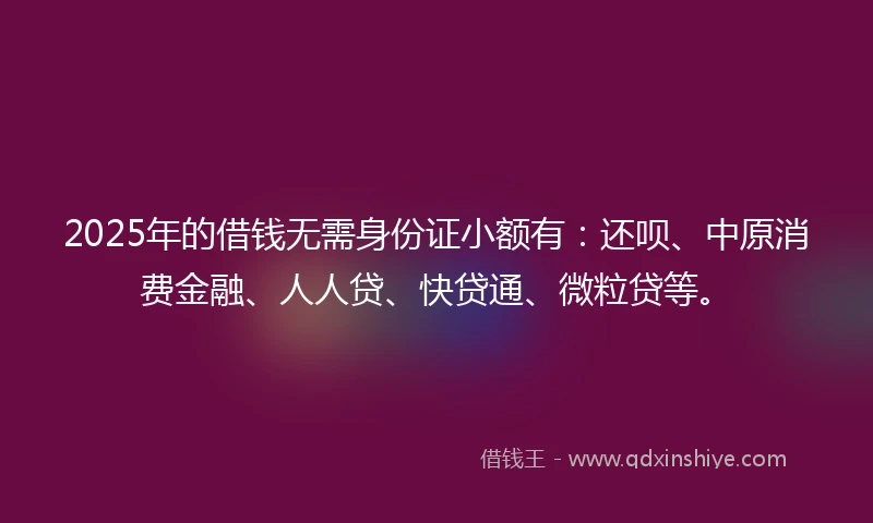 2025年的借钱无需身份证小额有：还呗、中原消费金融、人人贷、快贷通、微粒贷等。