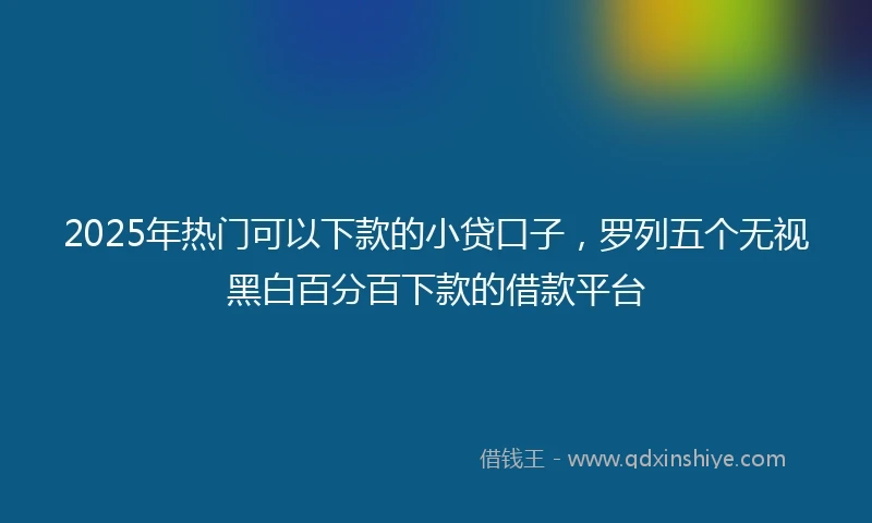 2025年热门可以下款的小贷口子,罗列五个无视黑白百分百下款的借款平台