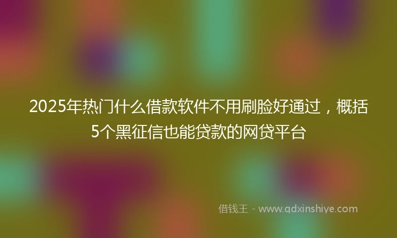 2025年热门什么借款软件不用刷脸好通过，概括5个黑征信也能贷款的网贷平台