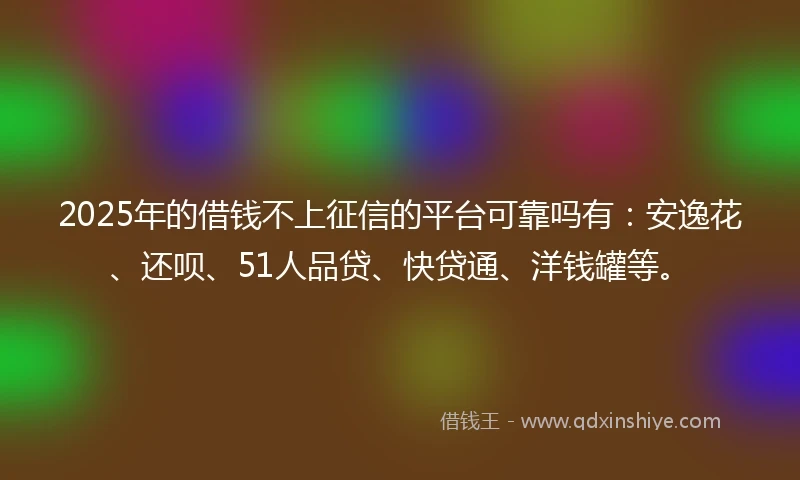 2025年的借钱不上征信的平台可靠吗有：安逸花、还呗、51人品贷、快贷通、洋钱罐等。