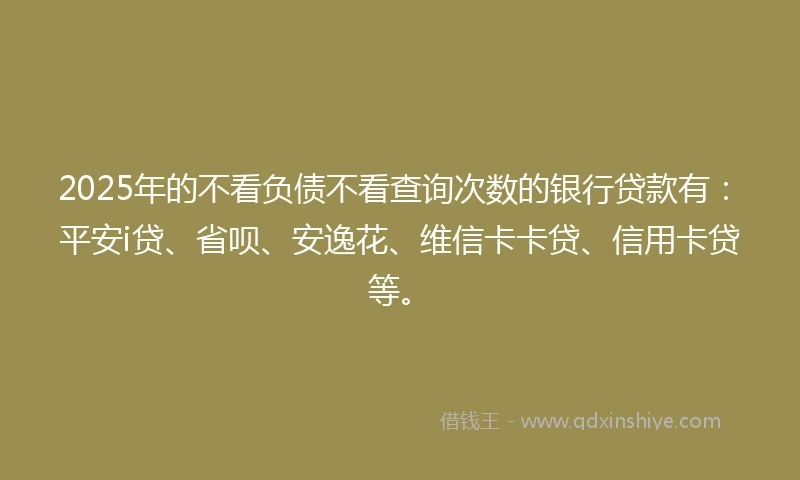 2025年的不看负债不看查询次数的银行贷款有:平安i贷、省呗、安逸花、维信卡卡贷、信用卡贷等。