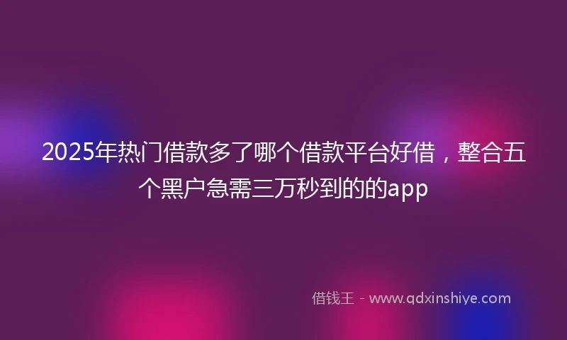 2025年热门借款多了哪个借款平台好借，整合五个黑户急需三万秒到的的app