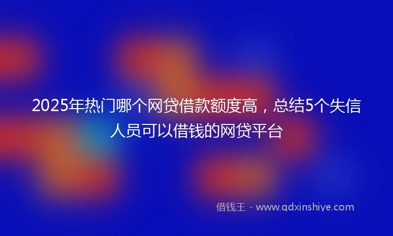 2025年热门哪个网贷借款额度高，总结5个失信人员可以借钱的网贷平台