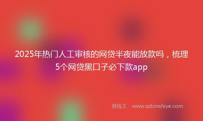 2025年热门人工审核的网贷半夜能放款吗，梳理5个网贷黑口子必下款app