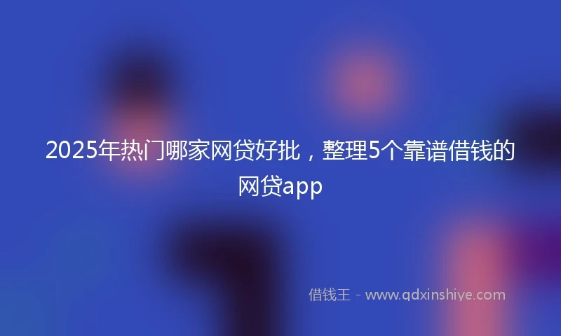 2025年热门哪家网贷好批，整理5个靠谱借钱的网贷app
