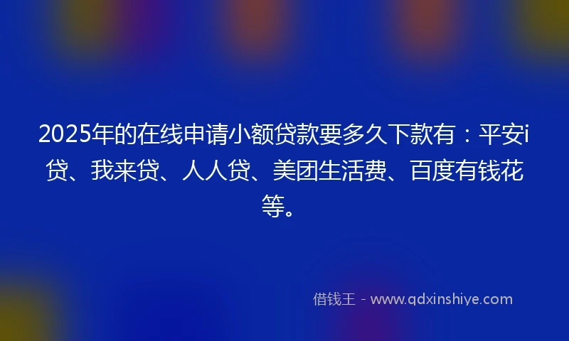 2025年的在线申请小额贷款要多久下款有：平安i贷、我来贷、人人贷、美团生活费、百度有钱花等。