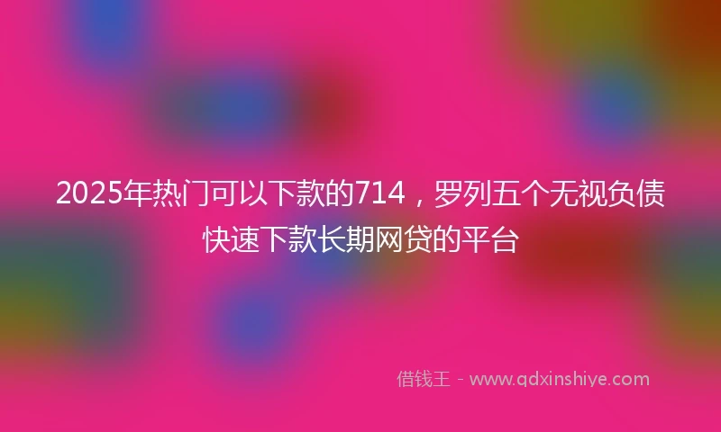 2025年热门可以下款的714，罗列五个无视负债快速下款长期网贷的平台
