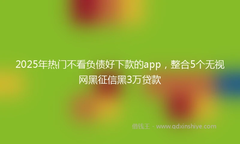 2025年热门不看负债好下款的app，整合5个无视网黑征信黑3万贷款