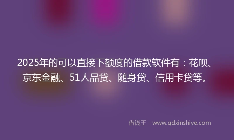 2025年的可以直接下额度的借款软件有：花呗、京东金融、51人品贷、随身贷、信用卡贷等。