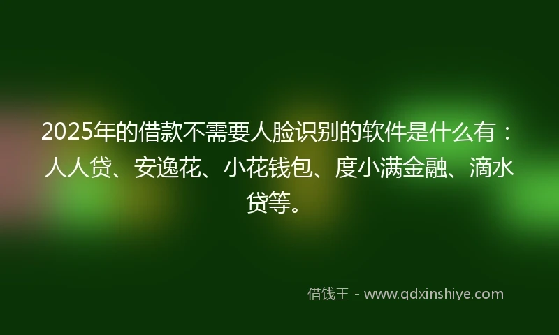 2025年的借款不需要人脸识别的软件是什么有:人人贷、安逸花、小花钱包、度小满金融、滴水贷等。