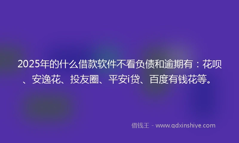 2025年的什么借款软件不看负债和逾期有：花呗、安逸花、投友圈、平安i贷、百度有钱花等。