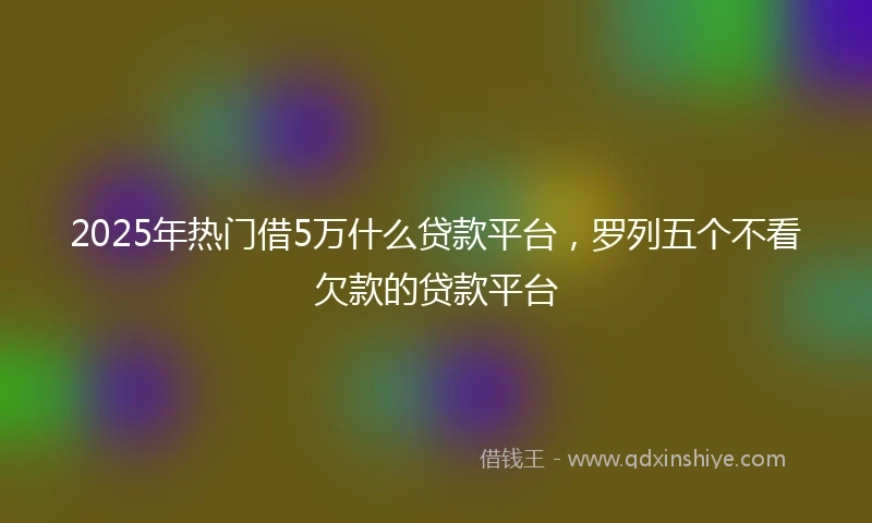 2025年热门借5万什么贷款平台,罗列五个不看欠款的贷款平台