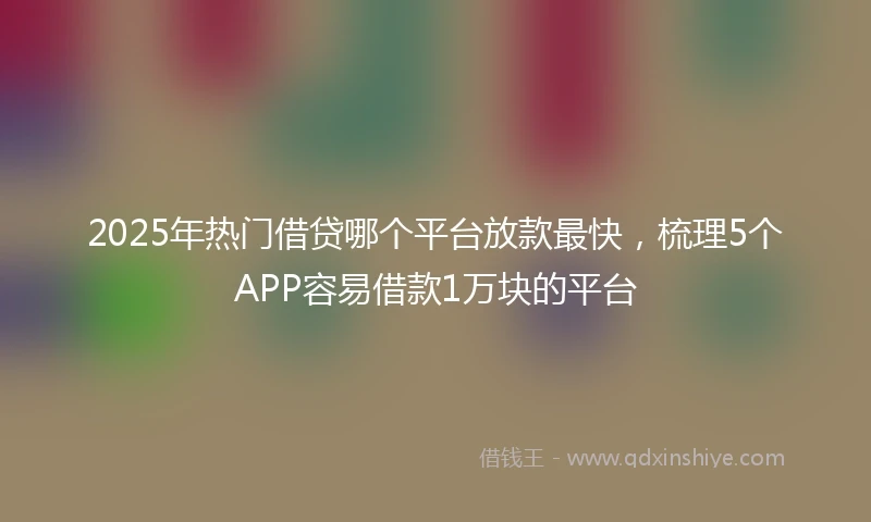 2025年热门借贷哪个平台放款最快，梳理5个APP容易借款1万块的平台
