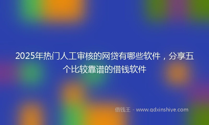2025年热门人工审核的网贷有哪些软件,分享五个比较靠谱的借钱软件
