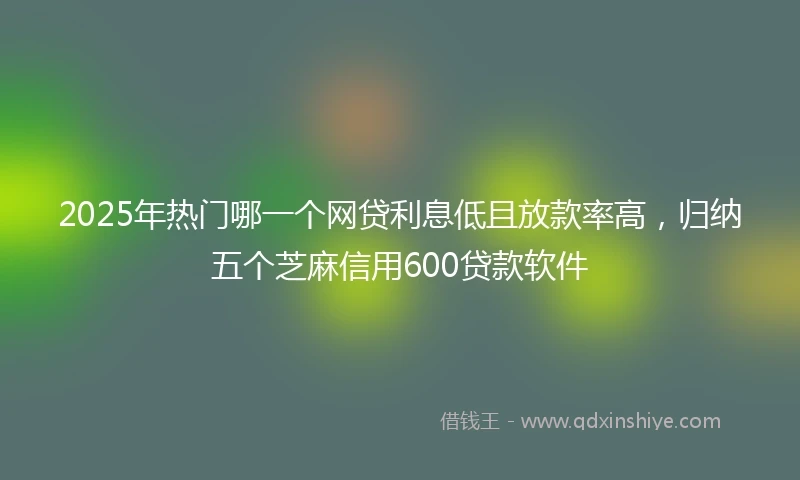 2025年热门哪一个网贷利息低且放款率高，归纳五个芝麻信用600贷款软件