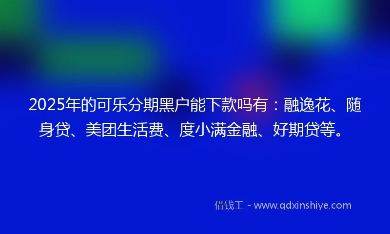 2025年的可乐分期黑户能下款吗有：融逸花、随身贷、美团生活费、度小满金融、好期贷等。