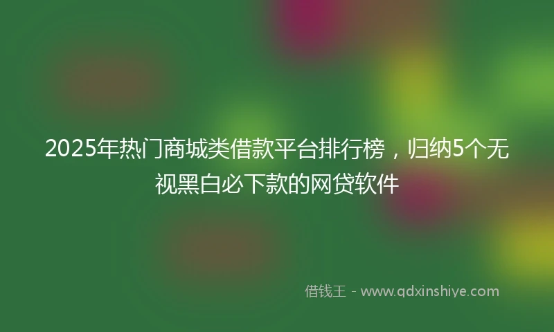 2025年热门商城类借款平台排行榜，归纳5个无视黑白必下款的网贷软件