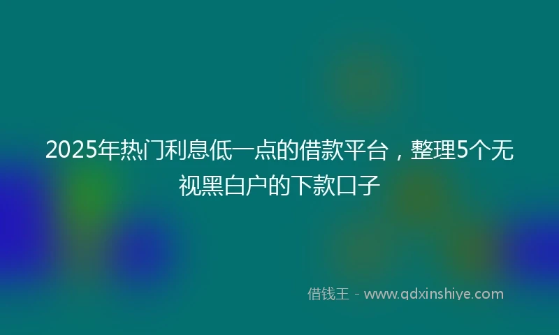 2025年热门利息低一点的借款平台，整理5个无视黑白户的下款口子