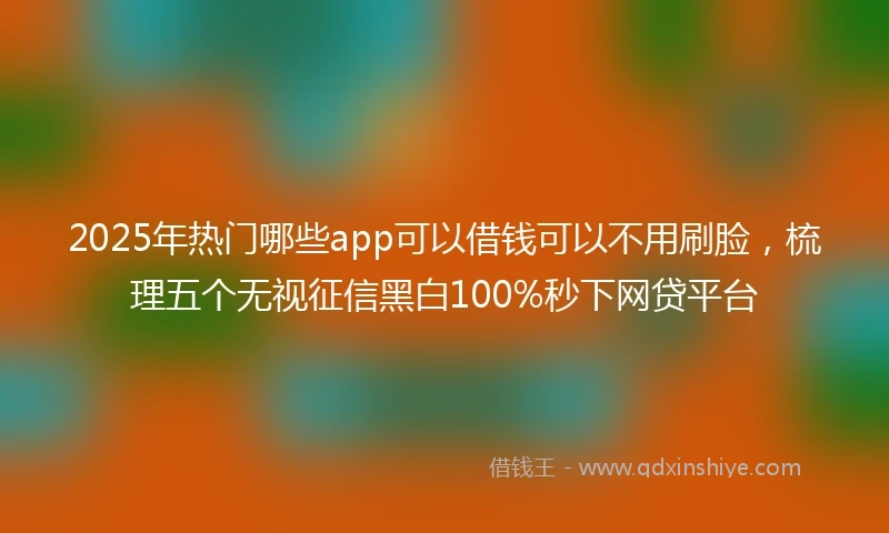 2025年热门哪些app可以借钱可以不用刷脸，梳理五个无视征信黑白100%秒下网贷平台