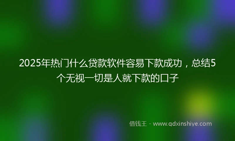 2025年热门什么贷款软件容易下款成功，总结5个无视一切是人就下款的口子