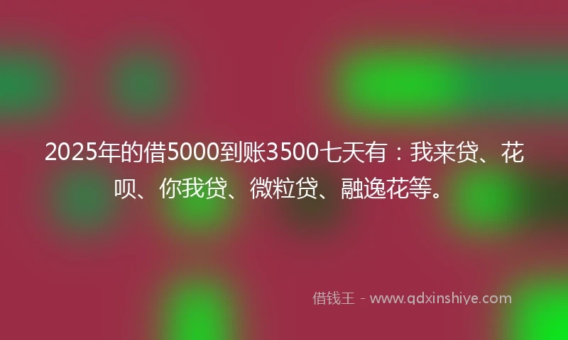 2025年的借5000到账3500七天有：我来贷、花呗、你我贷、微粒贷、融逸花等。