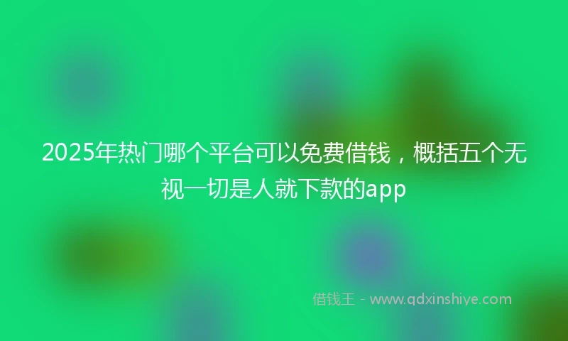 2025年热门哪个平台可以免费借钱,概括五个无视一切是人就下款的app