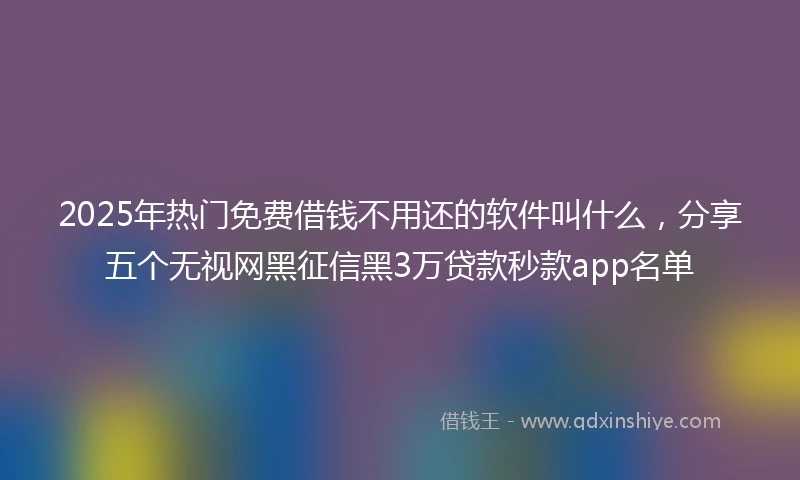 2025年热门免费借钱不用还的软件叫什么，分享五个无视网黑征信黑3万贷款秒款app名单