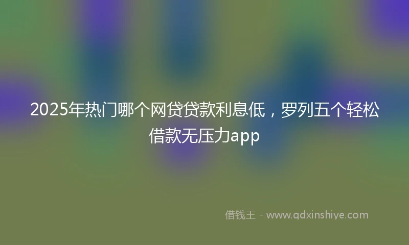 2025年热门哪个网贷贷款利息低，罗列五个轻松借款无压力app