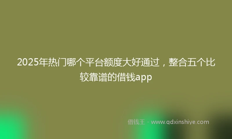 2025年热门哪个平台额度大好通过，整合五个比较靠谱的借钱app