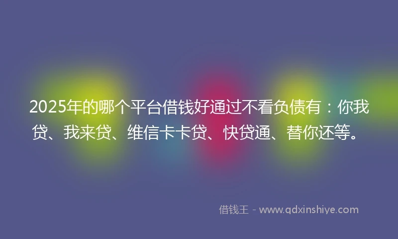 2025年的哪个平台借钱好通过不看负债有:你我贷、我来贷、维信卡卡贷、快贷通、替你还等。
