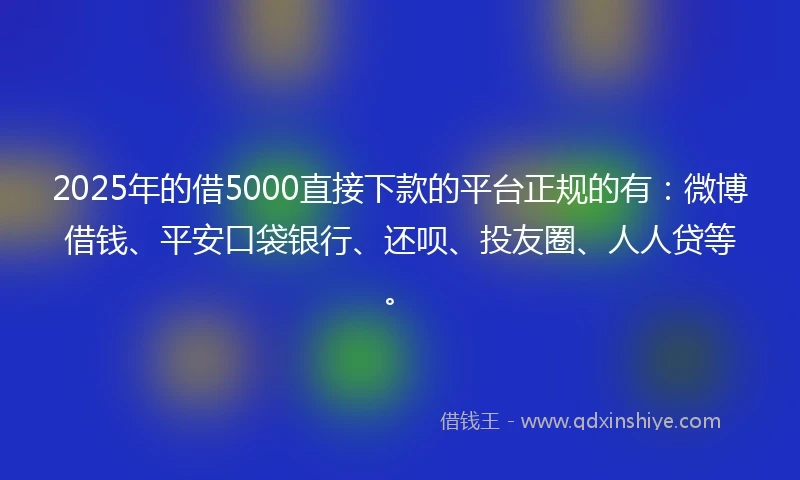 2025年的借5000直接下款的平台正规的有：微博借钱、平安口袋银行、还呗、投友圈、人人贷等。