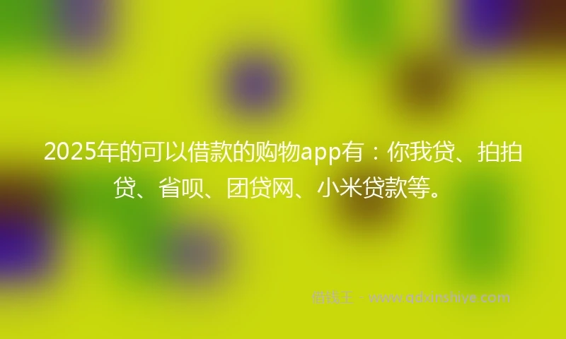 2025年的可以借款的购物app有：你我贷、拍拍贷、省呗、团贷网、小米贷款等。