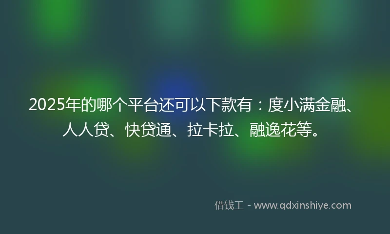 2025年的哪个平台还可以下款有：度小满金融、人人贷、快贷通、拉卡拉、融逸花等。