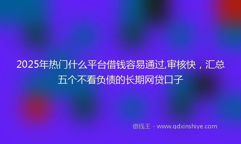 2025年热门什么平台借钱容易通过,审核快,汇总五个不看负债的长期网贷口子