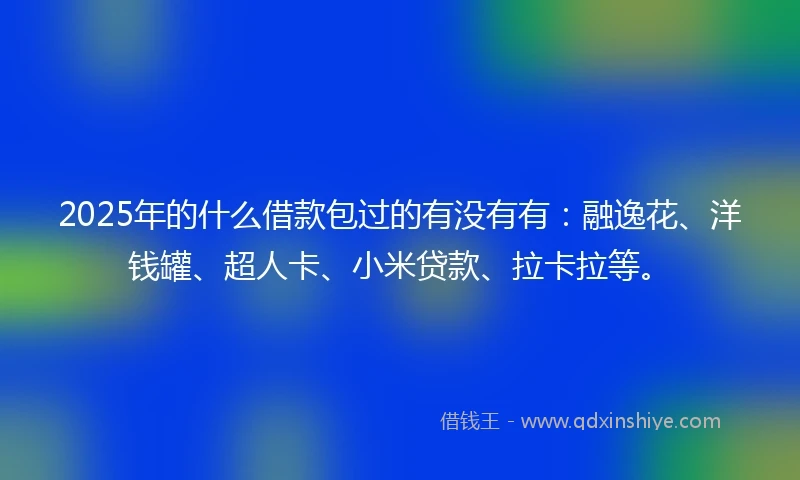 2025年的什么借款包过的有没有有：融逸花、洋钱罐、超人卡、小米贷款、拉卡拉等。