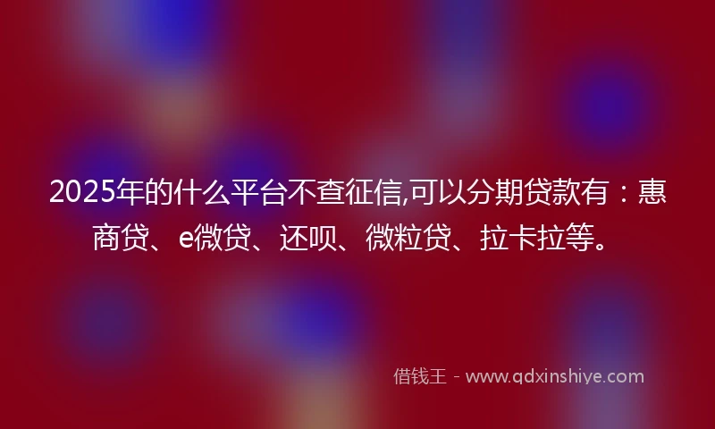 2025年的什么平台不查征信,可以分期贷款有：惠商贷、e微贷、还呗、微粒贷、拉卡拉等。