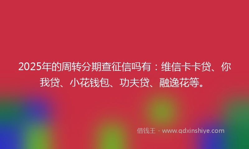 2025年的周转分期查征信吗有：维信卡卡贷、你我贷、小花钱包、功夫贷、融逸花等。
