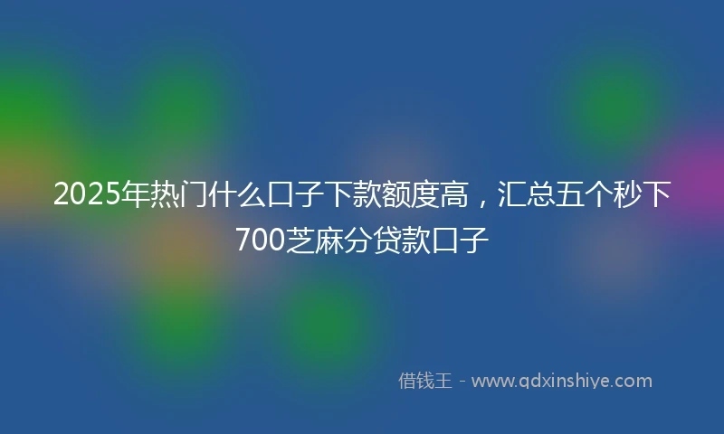 2025年热门什么口子下款额度高，汇总五个秒下700芝麻分贷款口子