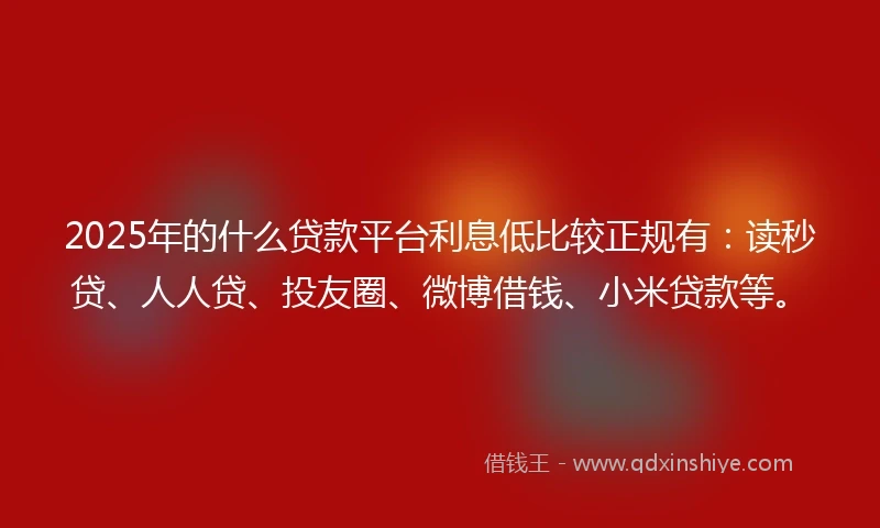 2025年的什么贷款平台利息低比较正规有：读秒贷、人人贷、投友圈、微博借钱、小米贷款等。