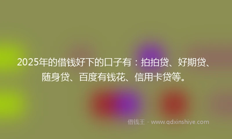 2025年的借钱好下的口子有：拍拍贷、好期贷、随身贷、百度有钱花、信用卡贷等。