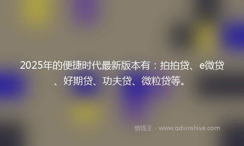 2025年的便捷时代最新版本有：拍拍贷、e微贷、好期贷、功夫贷、微粒贷等。