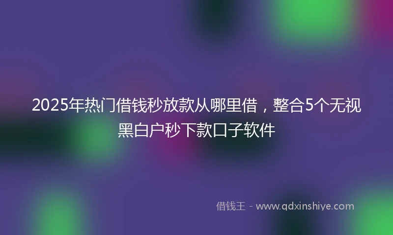 2025年热门借钱秒放款从哪里借,整合5个无视黑白户秒下款口子软件