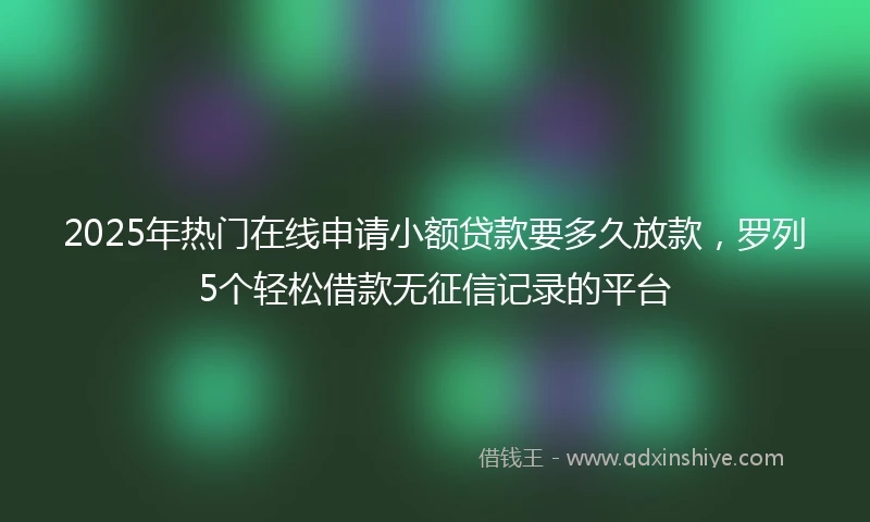 2025年热门在线申请小额贷款要多久放款，罗列5个轻松借款无征信记录的平台