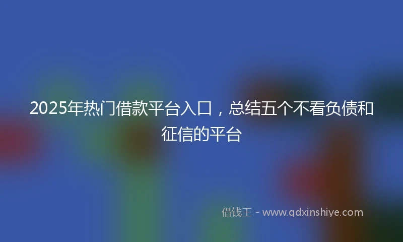 2025年热门借款平台入口,总结五个不看负债和征信的平台