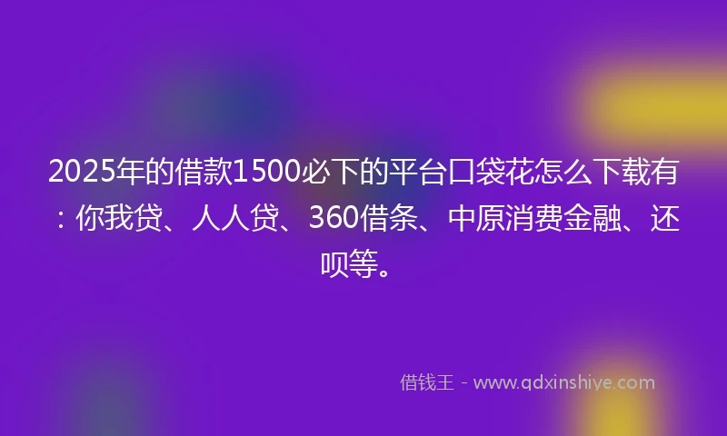 2025年的借款1500必下的平台口袋花怎么下载有：你我贷、人人贷、360借条、中原消费金融、还呗等。