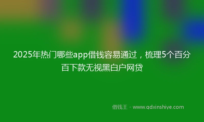 2025年热门哪些app借钱容易通过，梳理5个百分百下款无视黑白户网贷
