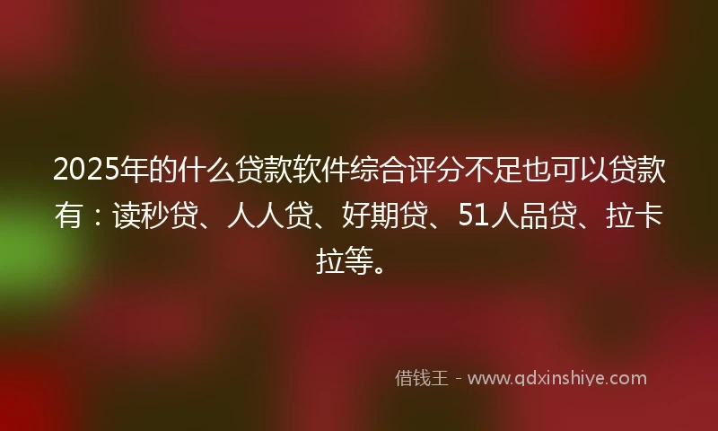 2025年的什么贷款软件综合评分不足也可以贷款有：读秒贷、人人贷、好期贷、51人品贷、拉卡拉等。